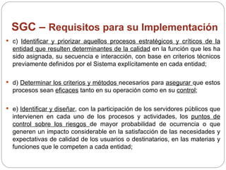 SGC –  Requisitos para su Implementación c)  Identificar y priorizar aquellos procesos estratégicos y críticos de la entidad que resulten determinantes de la calidad  en la función que les ha sido asignada, su secuencia e interacción, con base en criterios técnicos previamente definidos por el Sistema explícitamente en cada entidad; d)  Determinar los criterios y métodos  necesarios para  asegurar  que estos procesos sean  eficaces  tanto en su operación como en su  control ; e)  Identificar y diseñar , con la participación de los servidores públicos que intervienen en cada uno de los procesos y actividades, los  puntos de control sobre los riesgos  de mayor probabilidad de ocurrencia o que generen un impacto considerable en la satisfacción de las necesidades y expectativas de calidad de los usuarios o destinatarios, en las materias y funciones que le competen a cada entidad; 
