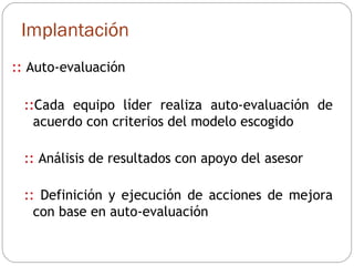 Implantación ::  Auto-evaluación :: Cada equipo líder realiza auto-evaluación de acuerdo con criterios del modelo escogido ::  Análisis de resultados con apoyo del asesor ::  Definición y ejecución de acciones de mejora con base en auto-evaluación 