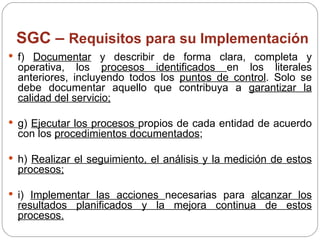 SGC –  Requisitos para su Implementación f)  Documentar  y describir de forma clara, completa y operativa, los  procesos identificados  en los literales anteriores, incluyendo todos los  puntos de control . Solo se debe documentar aquello que contribuya a  garantizar la calidad del servicio; g)  Ejecutar los procesos  propios de cada entidad de acuerdo con los  procedimientos documentados ; h)  Realizar el seguimiento, el análisis y la medición de estos procesos; i)  Implementar las acciones  necesarias para  alcanzar los resultados planificados y la mejora continua de estos procesos. 