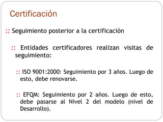 Certificación ::  Seguimiento posterior a la certificación ::  Entidades certificadores realizan visitas de seguimiento: ::  ISO 9001:2000: Seguimiento por 3 años. Luego de esto, debe renovarse. ::  EFQM: Seguimiento por 2 años. Luego de esto, debe pasarse al Nivel 2 del modelo (nivel de Desarrollo). 