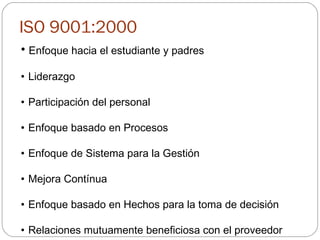 ISO 9001:2000 Enfoque hacia el estudiante y padres Liderazgo Participación del personal Enfoque basado en Procesos Enfoque de Sistema para la Gestión Mejora Contínua Enfoque basado en Hechos para la toma de decisión Relaciones mutuamente beneficiosa con el proveedor 