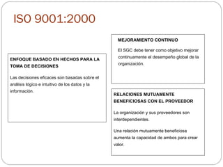 ISO 9001:2000 MEJORAMIENTO CONTINUO El SGC debe tener como objetivo mejorar continuamente el desempeño global de la organización.   ENFOQUE BASADO EN HECHOS PARA LA TOMA DE DECISIONES Las decisiones eficaces son basadas sobre el análisis lógico e intuitivo de los datos y la información. RELACIONES MUTUAMENTE BENEFICIOSAS CON EL PROVEEDOR La organización y sus proveedores son interdependientes. Una relación mutuamente beneficiosa aumenta la capacidad de ambos para crear valor. 