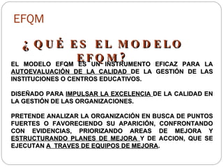 EFQM ¿ QUÉ ES EL MODELO EFQM? EL MODELO EFQM ES UN INSTRUMENTO EFICAZ PARA LA  AUTOEVALUACIÓN DE LA CALIDAD  DE LA GESTIÓN DE LAS INSTITUCIONES O CENTROS EDUCATIVOS. DISEÑADO PARA  IMPULSAR LA EXCELENCIA  DE LA CALIDAD EN LA GESTIÓN DE LAS ORGANIZACIONES. PRETENDE ANALIZAR LA ORGANIZACIÓN EN BUSCA DE PUNTOS FUERTES O FAVORECIENDO SU APARICIÓN, CONFRONTANDO CON EVIDENCIAS, PRIORIZANDO AREAS DE MEJORA Y  ESTRUCTURANDO PLANES DE MEJORA  Y DE ACCION, QUE SE EJECUTAN  A  TRAVES DE EQUIPOS DE MEJORA . 