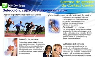 Selección, capacitación y evaluación Sistema de gestión de Contact Center En términos reales, el éxito de una organización dependerá directamente del talento humano que pueda atraer y/o desarrollar. Por esta razón, el hallazgo de nuevos colaboradores es un desafío continúo para la mayoría de las empresas   Acelere la performance de su Call Center Capacitación en el uso del sistema informático Evaluación del personal Selección de personal El contenido del curso está adecuado a la infraestructura y los proyectos de los clientes, con presentaciones teóricas, ejemplos prácticos y trabajos de laboratorio. Capacitación en ventas Los programas de ventas pueden mejorar la capacidad de los empleados para tener ciertas habilidades en el mercado.  El líder del equipo debe de estar comprometido a generar interés en los empleados y educar permanentemente.   La corrección personalizada de los agentes de venta permite potenciar a cada individuo, dándoles las herramientas personales que necesitan para concretar la venta y que no pueden ser obtenidas simplemente de una capacitación general. 
