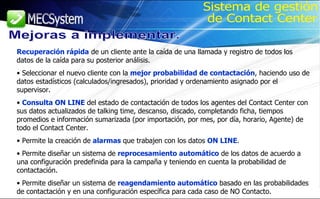 Recuperación rápida  de un cliente ante la caída de una llamada y registro de todos los datos de la caída para su posterior análisis. Seleccionar el nuevo cliente con la  mejor probabilidad de contactación , haciendo uso de datos estadísticos (calculados/ingresados), prioridad y ordenamiento asignado por el supervisor. Consulta ON LINE  del estado de contactación de todos los agentes del Contact Center con sus datos actualizados de talking time, descanso, discado, completando ficha, tiempos promedios e información sumarizada (por importación, por mes, por día, horario, Agente) de todo el Contact Center. Permite la creación de  alarmas  que trabajen con los datos  ON LINE . Permite diseñar un sistema de  reprocesamiento automático  de los datos de acuerdo a una configuración predefinida para la campaña y teniendo en cuenta la probabilidad de contactación. Permite diseñar un sistema de  reagendamiento automático  basado en las probabilidades de contactación y en una configuración específica para cada caso de NO Contacto. Mejoras a implementar. Sistema de gestión de Contact Center 