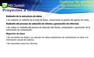 Rediseño de la estructura de datos Se realizará un rediseño de la base de datos, conservando la gestión del agente de venta. Rediseño del proceso de selección de cliente y generación de informes Se realiza un rediseño del proceso de selección del cliente, contactación y generación de la información de contactación. Migración de datos Se convierten los datos y se calculan los datos estadísticos de contactación en base a la información actual del sistema. Se reescriben todos los informes. Proyectos a desarrollar: Sistema de gestión de Contact Center 