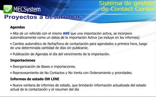 Agendas Alta de un referido con el mismo  ANI  que una importación activa, se incorpora automáticamente como un datos de la importación Activa (se incluye en los informes) Cambio automático de fecha/hora de contactación para agendados a primera hora, luego de una determinada cantidad de días sin publicarse. Publicación de Agendas el día del vencimiento de la importación. Importaciones Reorganización de Bases e importaciones. Reprocesamiento de No Contactos y No Venta con Ordenamiento y prioridades. Informes de estado ON LINE Nueva ventana de informes de estado, que brindarán información actualizada del estado actual de la contactación y el resumen del día Proyectos a desarrollar: Sistema de gestión de Contact Center 