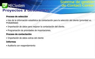 Proceso de selección Uso de la información estadística de contactación para la selección del cliente (prioridad vs. Probabilidad) Importación de datos para mejorar la contactación del cliente. Programación de prioridades de importaciones. Proceso de contactación Importación de datos extras del cliente Informes Auditoría con reagendamiento Proyectos a desarrollar: Sistema de gestión de Contact Center 