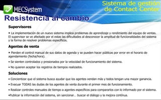 Supervisores La implementación de un nuevo sistema implica problemas de aprendizaje y rendimiento del equipo de ventas.  El supervisor se ve afectado por el estas las dificultades al desconocer la amplitud de funcionalidades del sistema y la forma de resolver problemas específicos. Agentes de venta Pierden el control manual de sus datos de agenda y se pueden hacer públicas por error en el horario de agendamiento (fecha/hora). Se sienten controlados y presionados por la velocidad de funcionamiento del sistema. No quieren aceptar los registros de tiempos realizados. Soluciones Concientizar que el sistema busca ayudar que los agentes vendan más y todos tengan una mayor ganancia. Evacuar TODAS las dudas de los agentes de venta durante el primer mes de funcionamiento. Realizar controles manuales de tiempo a agentes específicos para compararlos con lo informado por el sistema. Publicar la información del sistema, sin sancionar… buscar el diálogo y la mejora contínua. Resistencia al cambio Sistema de gestión de Contact Center 