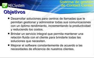 Desarrollar soluciones para centros de llamadas que le permitan gestionar y administrar todas sus comunicaciones con un óptimo rendimiento, incrementando la productividad y reduciendo los costos. Brindar un servicio integral que permita mantener una relación fluida con el cliente para brindarle todas las soluciones que necesiten. Mejorar el software constantemente de acuerdo a las necesidades de eficiencia de nuestros clientes. Sistema de gestión de Contact Center Objetivos 