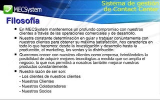 En MECSystem mantenemos un profundo compromiso con nuestros clientes a través de las operaciones comerciales y de desarrollo.  Nuestra constante determinación en guiar y trabajar conjuntamente con nuestros clientes para obtener su máxima satisfacción, nos caracteriza en todo lo que hacemos: desde la investigación y desarrollo hasta la producción, el marketing, las ventas y la distribución.  Queremos crecer con nuestros clientes como empresa, brindándoles la posibilidad de adquirir mejores tecnologías a medida que se amplía el negocio, lo que nos permitirá a nosotros también mejorar nuestros productos constantemente. Nuestra razón de ser son: - Los clientes de nuestros clientes  - Nuestros Clientes  - Nuestros Colaboradores  - Nuestros Socios Sistema de gestión de Contact Center Filosofía 