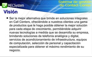Ser la mejor alternativa que brinde en soluciones integrales en Call Centers, ofreciéndole a nuestros clientes una gama de productos que le haga posible obtener la mejor solución para cada etapa de crecimiento, permitiéndole adquirir nuevas tecnologías a medida que se desarrolla su empresa, brindando soluciones de telefonía analógica y digital, servicios de acondicionamiento de infraestructura, equipos de computación, selección de personal y capacitación especializada para obtener el máximo rendimiento de su negocio. Sistema de gestión de Contact Center Visión 