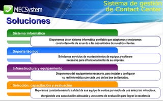 Sistema informático Disponemos de un sistema informático confiable que adaptamos y mejoramos constantemente de acuerdo a las necesidades de nuestros clientes. Soporte técnico Brindamos servicios de mantenimientos de equipos y software necesario para el funcionamiento de su empresa. Infraestructura y equipamiento Disponemos del equipamiento necesario, para instalar y configurar su red informática con cada uno de los box de llamadas . Selección, capacitación y evaluación Mejoramos constantemente la calidad de sus equipo de ventas por medio de una selección minuciosa, otorgándole una capacitación adecuada y un sistema de evaluación para lograr la excelencia Soluciones Sistema de gestión de Contact Center 