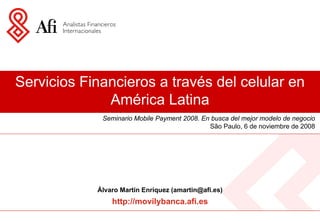 Servicios Financieros a través del celular en
              América Latina
             Seminario Mobile Payment 2008. En busca del mejor modelo de negocio
                                              São Paulo, 6 de noviembre de 2008




            Álvaro Martín Enríquez (amartin@afi.es)
                http://movilybanca.afi.es
 