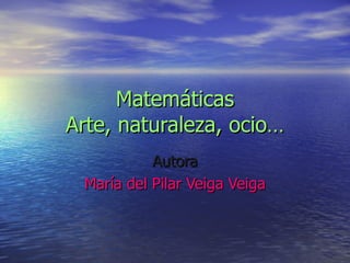 Matemáticas Arte, naturaleza, ocio… Autora María del Pilar Veiga Veiga 