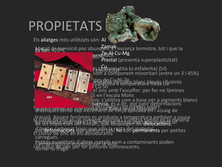 PROPIETATS Metall de transició poc abundant a l’escorça terrestre, tot i que la seva obtenció és relativament fàcil. El mineral del qual prové és la marmatita (o esfalerita) ZnS El zinc polit té un aspecte metàl·lic de color blanc blavós i llustrós És moderadament dur: 2,5 en l’escala Mohs Quan s’encèn en aire forma una flama verda blavosa En contacte amb l’aire i l’humitat es forma una capa superficial d’òxid o carbonat bàsic que ailla la resta del material. Petites quantitats d’altres metalls com a contaminants poden tornar-lo fràgil. Es fon:  420ºC Temperatura d’ebullició:  907ºC Densitat:  7,14g/ml Bon conductor d’escalfor i electricitat No ferromagnètic Resistència a la deformació plàstica a temperatura freda (la resistència disminueix en el zinc amb l’escalfor: per fer-ne làmines s’ha d’escalfar a 100ºC) Presenta el  fenòmen de fluència,  és a dir, pot patir deformacions dràstiques sense cap increment de força aplicada en l’assaig de tracció. Aquest fenòmen es produeix a temperatura ambient a causa de les impureses del metall. ,  que bloquegen les  dislocacions. Les  deformacions  que pateix el zinc  no  són  permanents  per petites càrregues. Element químic essencial per la vida. Els  aliatges  més utilitzats són:  Al   Zamak   Zn-Al-Cu-Mg   Prestal  (presenta superplasticitat)   Cu En el  llautó  el zinc apareix com a component minoritari (entre un 3 i 45%) Les  alpaques  estan compostes de Cu-Ni-Zn I els  bronzes de modelatge  Cu-Sn Com a  compost , l’òxid de zinc s’utilitza com a base per a pigments blancs de pintures, en la indústria del cautxú i en cremes solars. El sulfat de zinc és un nutrient agrícola i s’utilitza també en la mineria El clorur de zinc en els desodorants I el sulfur de zinc per fer pintures luminescents.  