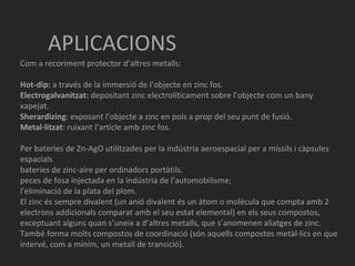 APLICACIONS Com a recoriment protector d’altres metalls: Hot-dip:  a través de la immersió de l’objecte en zinc fos. Electrogalvanitzat:  depositant zinc electrolíticament sobre l’objecte com un bany xapejat. Sherardizing : exposant l’objecte a zinc en pols a prop del seu punt de fusió. Metal·litzat : ruixant l’article amb zinc fos.  Per  bateries de Zn-AgO utilitzades per la indústria aeroespacial per a míssils i càpsules espacials  bateries de zinc-aire per ordinadors portàtils.  peces de fosa injectada en la indústria de l’automobilisme;  l’eliminació de la plata del plom.  El zinc és sempre divalent (un anió divalent és un àtom o molècula que compta amb 2 electrons addicionals comparat amb el seu estat elemental) en els seus compostos, exceptuant alguns quan s’uneix a d’altres metalls, que s’anomenen aliatges de zinc. També forma molts compostos de coordinació (són aquells compostos metàl·lics en que intervé, com a mínim, un metall de transició).  
