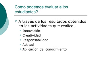 Como podemos evaluar a los estudiantes? A través de los resultados obtenidos en las actividades que realice. Innovación Creatividad Responsabilidad Actitud Aplicación del conocimiento