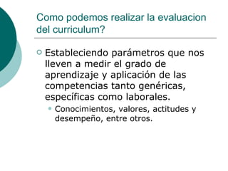 Como podemos realizar la evaluacion del curriculum? Estableciendo parámetros que nos lleven a medir el grado de aprendizaje y aplicación de las competencias tanto genéricas, específicas como laborales. Conocimientos, valores, actitudes y desempeño, entre otros.