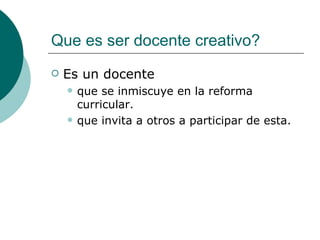 Que es ser docente creativo? Es un docente que se inmiscuye en la reforma curricular. que invita a otros a participar de esta.