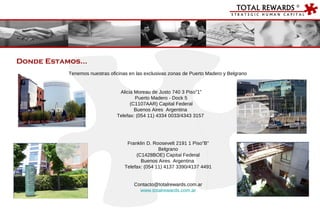 Donde Estamos… Tenemos nuestras oficinas en las exclusivas zonas de Puerto Madero y Belgrano Alicia Moreau de Justo 740 3 Piso”1” Puerto Madero - Dock 5 (C1107AAR) Capital Federal Buenos Aires  Argentina  Telefax: (054 11) 4334 0033/4343 3157  Franklin D. Roosevelt 2191 1 Piso”B” Belgrano (C1428BOE) Capital Federal Buenos Aires  Argentina  Telefax: (054 11) 4137 3390/4137 4491 [email_address] www.totalrewards.com.ar 