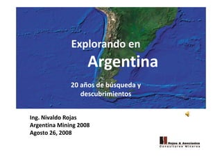 Explorando enExplorando en
ArgentinaArgentina
20 años de búsqueda y 
descubrimientos
Ing. Nivaldo Rojas
Argentina Mining 2008
Agosto 26 2008Agosto 26, 2008
 