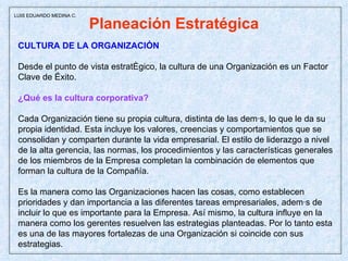 Planeación Estratégica CULTURA DE LA ORGANIZACIÓN  Desde el punto de vista estratégico, la cultura de una Organización es un Factor  Clave de Éxito. ¿Qué es la cultura corporativa?  Cada Organización tiene su propia cultura, distinta de las demás, lo que le da su propia identidad. Esta incluye los valores, creencias y comportamientos que se consolidan y comparten durante la vida empresarial. El estilo de liderazgo a nivel de la alta gerencia, las normas, los procedimientos y las características generales de los miembros de la Empresa completan la combinación de elementos que forman la cultura de la Compañía. Es la manera como las Organizaciones hacen las cosas, como establecen prioridades y dan importancia a las diferentes tareas empresariales, además de incluir lo que es importante para la Empresa. Así mismo, la cultura influye en la manera como los gerentes resuelven las estrategias planteadas. Por lo tanto esta es una de las mayores fortalezas de una Organización si coincide con sus estrategias.  LUIS EDUARDO MEDINA C. 