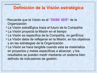 Definición de la Visión estratégica Recuerde que la Visión es el  “DEBE SER”  de la  Organización La Visión estratégica traza el futuro de la Compañía La Visión proyecta la Misión en el tiempo La Visión es especifica de la Compañía, no genérica La Visión debe de reflejarse en la Misión, en los objetivos y en las estrategias de la Organización La Visión se hace tangible cuando esta se materializa  en proyectos y metas especificas a alcanzar, y los  resultados se pueden medir mediante un sistema bien  definido de indicadores de gestión.  LUIS EDUARDO MEDINA C. 