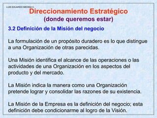 Direccionamiento Estratégico (donde queremos estar) 3.2 Definición de la Misión del negocio La formulación de un propósito duradero es lo que distingue a una Organización de otras parecidas. Una Misión identifica el alcance de las operaciones o las actividades de una Organización en los aspectos del producto y del mercado. La Misión indica la manera como una Organización  pretende lograr y consolidar las razones de su existencia. La Misión de la Empresa es la definición del negocio; esta definición debe condicionarme al logro de la Visión. LUIS EDUARDO MEDINA C. 