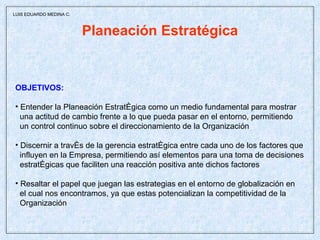 Planeación Estratégica OBJETIVOS: Entender la Planeación Estratégica como un medio fundamental para mostrar una actitud de cambio frente a lo que pueda pasar en el entorno, permitiendo  un control continuo sobre el direccionamiento de la Organización Discernir a través de la gerencia estratégica entre cada uno de los factores que influyen en la Empresa, permitiendo así elementos para una toma de decisiones estratégicas que faciliten una reacción positiva ante dichos factores Resaltar el papel que juegan las estrategias en el entorno de globalización en el cual nos encontramos, ya que estas potencializan la competitividad de la Organización  LUIS EDUARDO MEDINA C. 