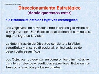 Direccionamiento Estratégico (donde queremos estar) 3.3 Establecimiento de Objetivos estratégicos Los Objetivos son el vinculo entre la Misión y la Visión de la Organización. Son éstos los que definen el camino para  llegar al logro de la Visión. La determinación de Objetivos convierte a la Visión  estratégica y al curso direccional, en indicadores de  desempeño específicos. Los Objetivos representan un compromiso administrativo  para lograr efectos y resultados específicos. Estos son un llamado a la acción y a los resultados. LUIS EDUARDO MEDINA C. 