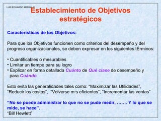 Establecimiento de Objetivos estratégicos Características de los Objetivos: Para que los Objetivos funcionen como criterios del desempeño y del  progreso organizacionales, se deben expresar en los siguientes términos: Cuantificables o mesurables Limitar un tiempo para su logro Explicar en forma detallada  Cuánto  de  Qué clase  de desempeño y  para  Cuándo Esto evita las generalidades tales como: “Maximizar las Utilidades”,  “ Reducir los costos”,  “Volverse más eficientes”, “Incrementar las ventas”  “ No se puede administrar lo que no se pude medir, ……. Y lo que se mide, se hace”.  “ Bill Hewlett” LUIS EDUARDO MEDINA C. 