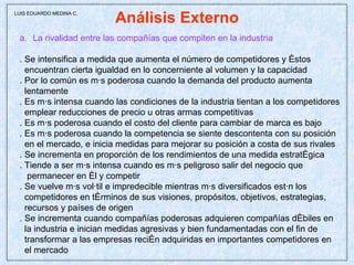 Análisis Externo La rivalidad entre las compañías que compiten en la industria . Se intensifica a medida que aumenta el número de competidores y éstos  encuentran cierta igualdad en lo concerniente al volumen y la capacidad . Por lo común es más poderosa cuando la demanda del producto aumenta lentamente . Es más intensa cuando las condiciones de la industria tientan a los competidores emplear reducciones de precio u otras armas competitivas . Es más poderosa cuando el costo del cliente para cambiar de marca es bajo . Es más poderosa cuando la competencia se siente descontenta con su posición en el mercado, e inicia medidas para mejorar su posición a costa de sus rivales . Se incrementa en proporción de los rendimientos de una medida estratégica . Tiende a ser más intensa cuando es más peligroso salir del negocio que permanecer en él y competir . Se vuelve más volátil e impredecible mientras más diversificados están los  competidores en términos de sus visiones, propósitos, objetivos, estrategias,  recursos y países de origen . Se incrementa cuando compañías poderosas adquieren compañías débiles en la industria e inician medidas agresivas y bien fundamentadas con el fin de  transformar a las empresas recién adquiridas en importantes competidores en el mercado LUIS EDUARDO MEDINA C. 