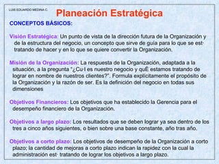 Planeación Estratégica CONCEPTOS BÁSICOS: Visión Estratégica :  Un punto de vista de la dirección futura de la Organización y de la estructura del negocio, un concepto que sirve de guía para lo que se está tratando de hacer y en lo que se quiere convertir la Organización. Misión de la Organización:  La respuesta de la Organización, adaptada a la situación, a la pregunta “¿Cuál es nuestro negocio y qué estamos tratando de lograr en nombre de nuestros clientes?”. Formula explícitamente el propósito de la Organización y la razón de ser. Es la definición del negocio en todas sus dimensiones  Objetivos Financieros:  Los objetivos que ha establecido la Gerencia para el desempeño financiero de la Organización. Objetivos a largo plazo:   Los resultados que se deben lograr ya sea dentro de los tres a cinco años siguientes, o bien sobre una base constante, año tras año. Objetivos a corto plazo:   Los objetivos de desempeño de la Organización a corto plazo; la cantidad de mejoras a corto plazo indican la rapidez con la cual la administración está tratando de lograr los objetivos a largo plazo.   LUIS EDUARDO MEDINA C. 