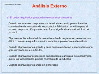 Análisis Externo d. El poder negociador que pueden ejercer los proveedores . Cuando los artículos comprados por la industria constituye una fracción considerable de los costos de los productos fabricados, es critico para el proceso de producción y/o afecta en forma significativa la calidad final del producto. . El proveedor tiene facultad de coacción sobre la negociación, mientras más difícil o costoso es que los usuarios cambien a proveedores alternativos . Cuando el proveedor es grande y tiene buena reputación y además tiene una gran demanda de sus artículos . Cuando el proveedor proporciona componentes u artículos más económicos que si los fabricaran los propios miembros de la industria . Cuando el proveedor es único en el mercado  LUIS EDUARDO MEDINA C. 
