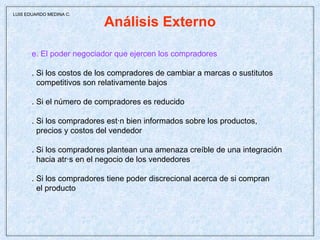 Análisis Externo e. El poder negociador que ejercen los compradores . Si los costos de los compradores de cambiar a marcas o sustitutos  competitivos son relativamente bajos . Si el número de compradores es reducido . Si los compradores están bien informados sobre los productos,  precios y costos del vendedor . Si los compradores plantean una amenaza creíble de una integración  hacia atrás en el negocio de los vendedores . Si los compradores tiene poder discrecional acerca de si compran  el producto  LUIS EDUARDO MEDINA C. 