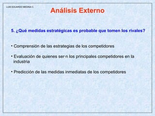 Análisis Externo 5. ¿Qué medidas estratégicas es probable que tomen los rivales? Comprensión de las estrategias de los competidores Evaluación de quienes serán los principales competidores en la  industria Predicción de las medidas inmediatas de los competidores LUIS EDUARDO MEDINA C. 