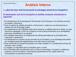 Análisis Interno 1. ¿Qué tan bien está funcionando la estrategia actual de la Compañía? El desempeño real de la Compañía es factible evaluarlo estudiando lo  siguiente: Si la clasificación de la participación de mercado de la Empresa en la industria aumenta, es estable o disminuye Si los márgenes de utilidad aumentan o disminuyen y cuales son sus dimensiones en relación con las Empresas rivales Las tendencias en las utilidades netas de la industria, la utilidad sobre la inversión, el valor económico agregado y cómo se compara con las mismas tendencias en la rentabilidad  para otras compañías en la industria Si la fortaleza financiera y la clasificación de crédito generales de la Compañía están mejorando o declinando Las tendencias en el precio de las acciones de la Compañía y si la estrategia esta dando por resultado ganancias satisfactorias en el valor para el accionista Si las ventas de la Compañía aumentan con mayor rapidez o más lentamente que las del mercado como un todo La imagen y la reputación de la Compañía como un todo Si la Compañía esta considerada como un líder en tecnología, innovación y calidad de producto, servicio al cliente u otros factores pertinentes en los cuales basan los consumidores su elección de marcas  LUIS EDUARDO MEDINA C. 