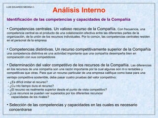 Análisis Interno Identificación de las competencias y capacidades de la Compañía Competencias centrales. Un valioso recurso de la Compañía.  Con frecuencia, una  competencia central es el producto de una colaboración efectiva entre las diferentes partes de la organización, de la unión de los recursos individuales. Por lo común, las competencias centrales residen en el personal de la empresa  Competencias distintivas. Un recurso competitivamente superior de la Compañía una competencia distintiva es una actividad importante que una compañía desempeña bien en  comparación con sus competidores Determinación del valor competitivo de los recursos de la Compañía.  Las diferencias en los recursos de una compañía son una razón importante por la cual algunas son más rentables y competitivas que otras. Para que un recurso particular de una empresa califique como base para una ventaja competitiva sostenible, debe pasar cuatro pruebas del valor competitivo:   - ¿Es difícil imitar el recurso? - ¿Cuánto tiempo dura el recurso? - ¿El recurso es realmente superior desde el punto de vista competitivo? - ¿Los recursos se pueden ver superados por los diferentes recursos/ capacidades de los rivales? Selección de las competencias y capacidades en las cuales es necesario concentrarse  LUIS EDUARDO MEDINA C. 