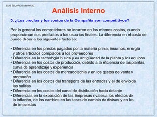 Análisis Interno 3. ¿Los precios y los costos de la Compañía son competitivos? Por lo general los competidores no incurren en los mismos costos, cuando proporcionan sus productos a los usuarios finales. La diferencia en el costo se puede deber a los siguientes factores:  Diferencia en los precios pagados por la materia prima, insumos, energía  y otros artículos comprados a los proveedores  Diferencia en la tecnología básica y en antigüedad de la planta y los equipos Diferencia en los costos de producción, debido a la eficiencia de las plantas,  curva de aprendizaje y experiencia Diferencia en los costos de mercadotecnia y en los gastos de venta y  promoción Diferencia en los costos del transporte de las entradas y el de envió de  las salidas Diferencia en los costos del canal de distribución hacia delante Diferencias en la exposición de las Empresas rivales a los efectos de la inflación, de los cambios en las tasas de cambio de divisas y en las  de impuestos  LUIS EDUARDO MEDINA C. 