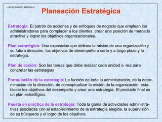 Planeación Estratégica Estrategia:  El patrón de acciones y de enfoques de negocio que emplean los administradores para complacer a los clientes, crear una posición de mercado atractiva y lograr los objetivos organizacionales. Plan estratégico:   Una exposición que delinea la misión de una organización y su futura dirección, los objetivos de desempeño a corto y a largo plazo y la estrategia. Plan de acción:  Son las tareas que debe realizar cada unidad o área para concretar las estrategias  Formulación de la estrategia:  La función de toda la administración, de la deter- minación de la dirección, de conceptualizar la misión de la organización, esta- blecer los objetivos del desempeño y crear una estrategia. El producto final es un plan estratégico. Puesta en práctica de la estrategia:  Toda la gama de actividades administra- tivas asociadas con el establecimiento de la estrategia elegida, la supervisión de su búsqueda y el logro de los objetivos.  LUIS EDUARDO MEDINA C. 