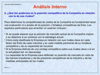 Análisis Interno 4. ¿Qué tan poderosa es la posición competitiva de la Compañía en relación con la de sus rivales? Para determinar la competitividad de costos de la Compañía es fundamental hacer una evaluación más amplia de la posición y fortaleza competitivas de ésta. Los aspectos particulares que ameritan un examen incluyen: Si se puede esperar que la posición de mercado actual de la Compañía mejore o se deteriore si se continúa con la estrategia actual Cómo esta clasificada la Empresa en relación con sus rivales clave en cada factor del éxito de cada industria y en cada medida pertinente de su fortaleza competitiva y de su capacidad de recursos Si la Empresa disfruta de una ventaja competitiva sobre sus rivales clave o si en la actualidad está en desventaja La capacidad de la Empresa para defender su posición de mercado en vista de  las fuerzas impulsoras y de las presiones competitivas de la industria y de las medidas anticipadas de los rivales ANEXO 12   LUIS EDUARDO MEDINA C. 