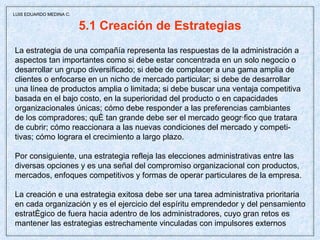 5.1 Creación de Estrategias La estrategia de una compañía representa las respuestas de la administración a aspectos tan importantes como si debe estar concentrada en un solo negocio o desarrollar un grupo diversificado; si debe de complacer a una gama amplia de  clientes o enfocarse en un nicho de mercado particular; si debe de desarrollar una línea de productos amplia o limitada; si debe buscar una ventaja competitiva basada en el bajo costo, en la superioridad del producto o en capacidades organizacionales únicas; cómo debe responder a las preferencias cambiantes  de los compradores; qué tan grande debe ser el mercado geográfico que tratara de cubrir; cómo reaccionara a las nuevas condiciones del mercado y competi- tivas; cómo lograra el crecimiento a largo plazo.  Por consiguiente, una estrategia refleja las elecciones administrativas entre las  diversas opciones y es una señal del compromiso organizacional con productos, mercados, enfoques competitivos y formas de operar particulares de la empresa. La creación e una estrategia exitosa debe ser una tarea administrativa prioritaria en cada organización y es el ejercicio del espíritu emprendedor y del pensamiento estratégico de fuera hacia adentro de los administradores, cuyo gran retos es mantener las estrategias estrechamente vinculadas con impulsores externos  LUIS EDUARDO MEDINA C. 