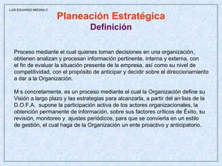 Planeación Estratégica Definición Proceso mediante el cual quienes toman decisiones en una organización,  obtienen analizan y procesan información pertinente, interna y externa, con  el fin de evaluar la situación presente de la empresa, así como su nivel de competitividad, con el propósito de anticipar y decidir sobre el direccionamiento a dar a la Organización. Más concretamente, es un proceso mediante el cual la Organización define su Visión a largo plazo y las estrategias para alcanzarla, a partir del análisis de la D.O.F.A.  supone la participación activa de los actores organizacionales, la obtención permanente de información, sobre sus factores críticos de éxito, su revisión, monitoreo y  ajustes periódicos, para que se convierta en un estilo de gestión, el cual haga de la Organización un ente proactivo y anticipatorio.  LUIS EDUARDO MEDINA C. 