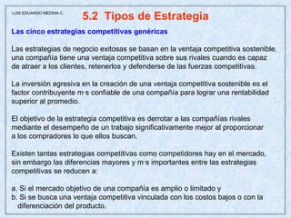 5.2  Tipos de Estrategia Las cinco estrategias competitivas genéricas Las estrategias de negocio exitosas se basan en la ventaja competitiva sostenible. una compañía tiene una ventaja competitiva sobre sus rivales cuando es capaz de atraer a los clientes, retenerlos y defenderse de las fuerzas competitivas. La inversión agresiva en la creación de una ventaja competitiva sostenible es el factor contribuyente más confiable de una compañía para lograr una rentabilidad superior al promedio. El objetivo de la estrategia competitiva es derrotar a las compañías rivales mediante el desempeño de un trabajo significativamente mejor al proporcionar a los compradores lo que ellos buscan. Existen tantas estrategias competitivas como competidores hay en el mercado, sin embargo las diferencias mayores y más importantes entre las estrategias  competitivas se reducen a:  a. Si el mercado objetivo de una compañía es amplio o limitado y b. Si se busca una ventaja competitiva vinculada con los costos bajos o con la diferenciación del producto. LUIS EDUARDO MEDINA C. 
