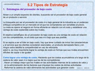 5.2 Tipos de Estrategia Estrategias del proveedor de bajo costo Atraer a un amplio espectro de clientes, buscando ser el proveedor de bajo costo general  de un producto o servicio La búsqueda por ser el proveedor de costo más bajo general de la industria es un poderoso enfoque competitivo en un mercado en el que los compradores son sensibles al precio. La meta es operar el negocio en forma eficiente en relación con el costo y establecer una ventaja de costo sostenible sobre los rivales. El objetivo estratégico de un proveedor de bajo costo es una ventaja de costo en relación con los competidores, no el costo que sea más bajo que sea posible. Si se aspira a ser el líder en bajo costo, hay que tener cuidado de incluir las características y el servicio que los clientes consideren esenciales; un producto demasiado llano y sin  ningún extra debilita la competitividad en vez de reforzarla.  además, es muy importante lograr la ventaja de costo en formas que sus rivales encuentren difíciles de copiar o de igualar.  Como lograr una ventaja de costo .  Haciendo que los costos acumulativos a lo largo de la cadena de valor sean más bajos que los de los competidores: . Hacer un trabajo mejor que los rivales en las actividades internas de la cadena de valor y  en la administración de los factores que impulsan los costos de dichas actividades . Reformar la cadena de valor eliminando las actividades que generan costo  ANEXO 19,  ANEXO 20 LUIS EDUARDO MEDINA C. 