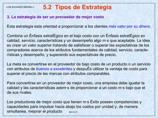 5.2  Tipos de Estrategia  3. La estrategia de ser un proveedor de mejor costo Esta estrategia esta orientad a proporcionar a los clientes  más valor por su dinero. Combina un énfasis estratégico en el bajo costo con un énfasis estratégico en  calidad, servicio, características y un desempeño algo más que aceptable. La idea es crear un valor superior tratando de satisfacer o superar las expectativas de los compradores acerca de los atributos fundamentales de calidad, servicio, caracte- rísticas y desempeño, y superando sus expectativas de precio. La meta es convertirse en el proveedor de bajo costo de un producto o un servicio con atributos de  buenos a excelentes  y después utilizar la ventaja de costo para superar el precio de las marcas con atributos comparables. Para convertirse en un proveedor de mejor costo, una empresa debe igualar la calidad y las características además de proporcionar a un costo más bajo que el de sus rivales. Los productores de mejor costo que tienen más éxito poseen competencias y capacidades para impulsar hacia abajo los costos por unidad y, de manera simultanea, mejorar el producto  ANEXO 23 LUIS EDUARDO MEDINA C. 