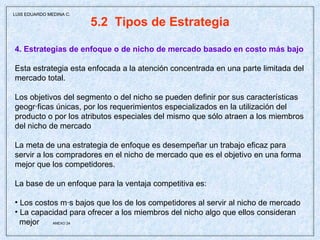 5.2  Tipos de Estrategia 4. Estrategias de enfoque o de nicho de mercado basado en costo más bajo Esta estrategia esta enfocada a la atención concentrada en una parte limitada del mercado total. Los objetivos del segmento o del nicho se pueden definir por sus características geográficas únicas, por los requerimientos especializados en la utilización del producto o por los atributos especiales del mismo que sólo atraen a los miembros del nicho de mercado La meta de una estrategia de enfoque es desempeñar un trabajo eficaz para servir a los compradores en el nicho de mercado que es el objetivo en una forma mejor que los competidores.  La base de un enfoque para la ventaja competitiva es: Los costos más bajos que los de los competidores al servir al nicho de mercado La capacidad para ofrecer a los miembros del nicho algo que ellos consideran mejor  ANEXO 24 LUIS EDUARDO MEDINA C. 