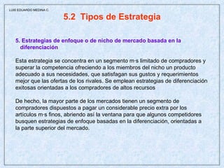 5.2  Tipos de Estrategia 5. Estrategias de enfoque o de nicho de mercado basada en la  diferenciación Esta estrategia se concentra en un segmento más limitado de compradores y superar la competencia ofreciendo a los miembros del nicho un producto  adecuado a sus necesidades, que satisfagan sus gustos y requerimientos  mejor que las ofertas de los rivales. Se emplean estrategias de diferenciación  exitosas orientadas a los compradores de altos recursos De hecho, la mayor parte de los mercados tienen un segmento de  compradores dispuestos a pagar un considerable precio extra por los  artículos más finos, abriendo así la ventana para que algunos competidores  busquen estrategias de enfoque basadas en la diferenciación, orientadas a  la parte superior del mercado. LUIS EDUARDO MEDINA C. 