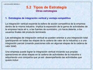 5.2  Tipos de Estrategia Otras estrategias 1.  Estrategias de integración vertical y ventaja competitiva La integración vertical expande la esfera de acción competitiva de la empresa  dentro de la misma industria. Implica la expansión de la gama de actividades de la empresa hacia atrás, a las fuentes de suministro, y/o hacia delante, a los  usuarios finales del producto terminado Las estrategias de integración vertical se pueden orientar a una integración total (participando en todas las etapas de la cadena de valor de la industria) o a una integración parcial (creando posiciones sólo en algunas etapas de la cadena de valor total).  Una empresa puede lograr la integración vertical iniciando sus propias operaciones en otras etapas en la cadena de actividades de la industria o adquiriendo una compañía que ya está desempeñando las actividades que  quiere incluir  LUIS EDUARDO MEDINA C. 